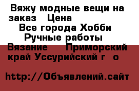 Вяжу модные вещи на заказ › Цена ­ 3000-10000 - Все города Хобби. Ручные работы » Вязание   . Приморский край,Уссурийский г. о. 